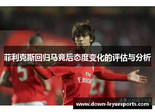 菲利克斯回归马竞后态度变化的评估与分析 菲利克斯回归马竞后态度变化的评估与分析