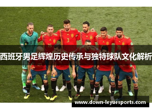 西班牙男足辉煌历史传承与独特球队文化解析 西班牙男足辉煌历史传承与独特球队文化解析