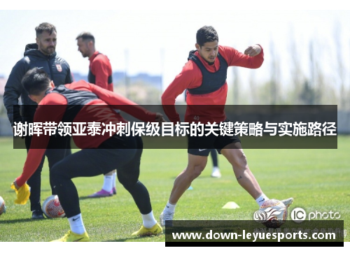 谢晖带领亚泰冲刺保级目标的关键策略与实施路径 谢晖带领亚泰冲刺保级目标的关键策略与实施路径