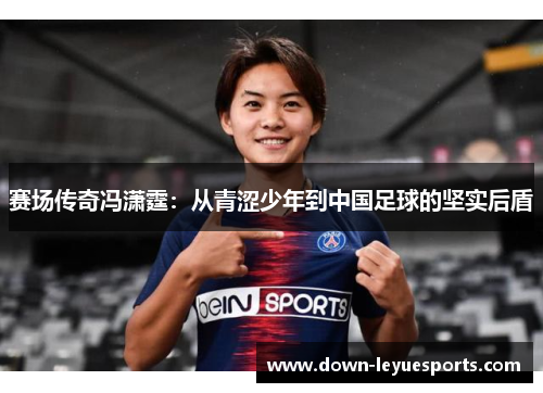 赛场传奇冯潇霆:从青涩少年到中国足球的坚实后盾 赛场传奇冯潇霆:从青涩少年到中国足球的坚实后盾