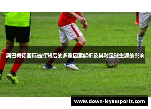 奥巴梅扬国际选择背后的多重因素解析及其对足球生涯的影响