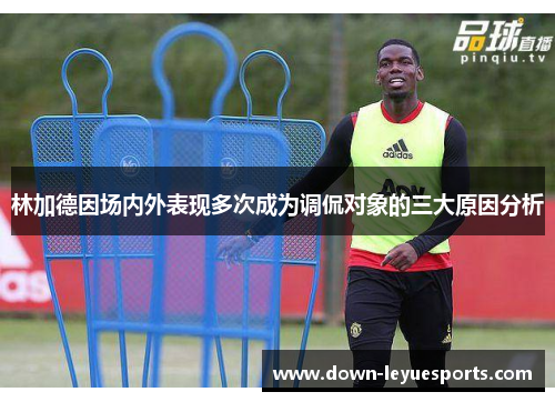 林加德因场内外表现多次成为调侃对象的三大原因分析 林加德因场内外表现多次成为调侃对象的三大原因分析