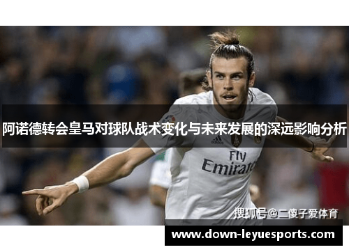 阿诺德转会皇马对球队战术变化与未来发展的深远影响分析 阿诺德转会皇马对球队战术变化与未来发展的深远影响分析