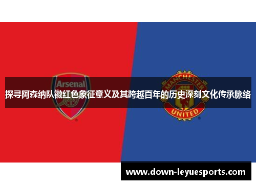 探寻阿森纳队徽红色象征意义及其跨越百年的历史深刻文化传承脉络
