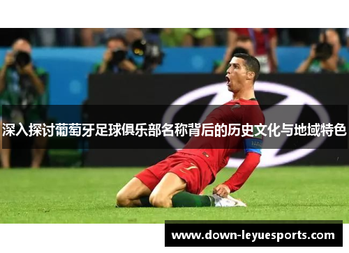 深入探讨葡萄牙足球俱乐部名称背后的历史文化与地域特色 深入探讨葡萄牙足球俱乐部名称背后的历史文化与地域特色