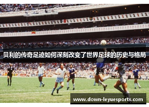 贝利的传奇足迹如何深刻改变了世界足球的历史与格局 贝利的传奇足迹如何深刻改变了世界足球的历史与格局