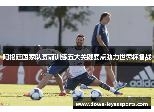 阿根廷国家队赛前训练五大关键要点助力世界杯备战 阿根廷国家队赛前训练五大关键要点助力世界杯备战