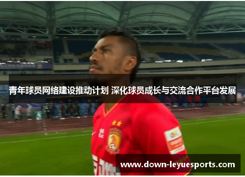 青年球员网络建设推动计划 深化球员成长与交流合作平台发展 青年球员网络建设推动计划 深化球员成长与交流合作平台发展