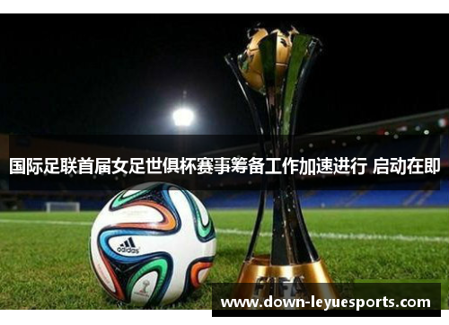 国际足联首届女足世俱杯赛事筹备工作加速进行 启动在即