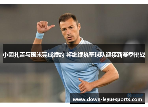 小因扎吉与国米完成续约 将继续执掌球队迎接新赛季挑战
