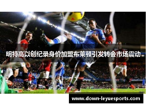 明特高以创纪录身价加盟布莱顿引发转会市场震动 明特高以创纪录身价加盟布莱顿引发转会市场震动