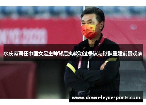 水庆霞离任中国女足主帅背后执教功过争议与球队重建前景观察 水庆霞离任中国女足主帅背后执教功过争议与球队重建前景观察