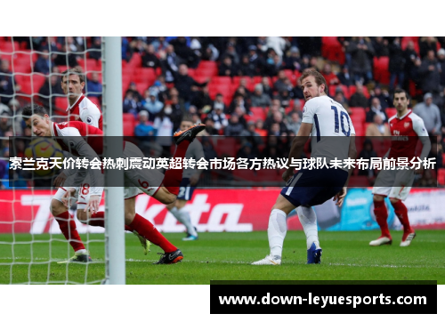 索兰克天价转会热刺震动英超转会市场各方热议与球队未来布局前景分析